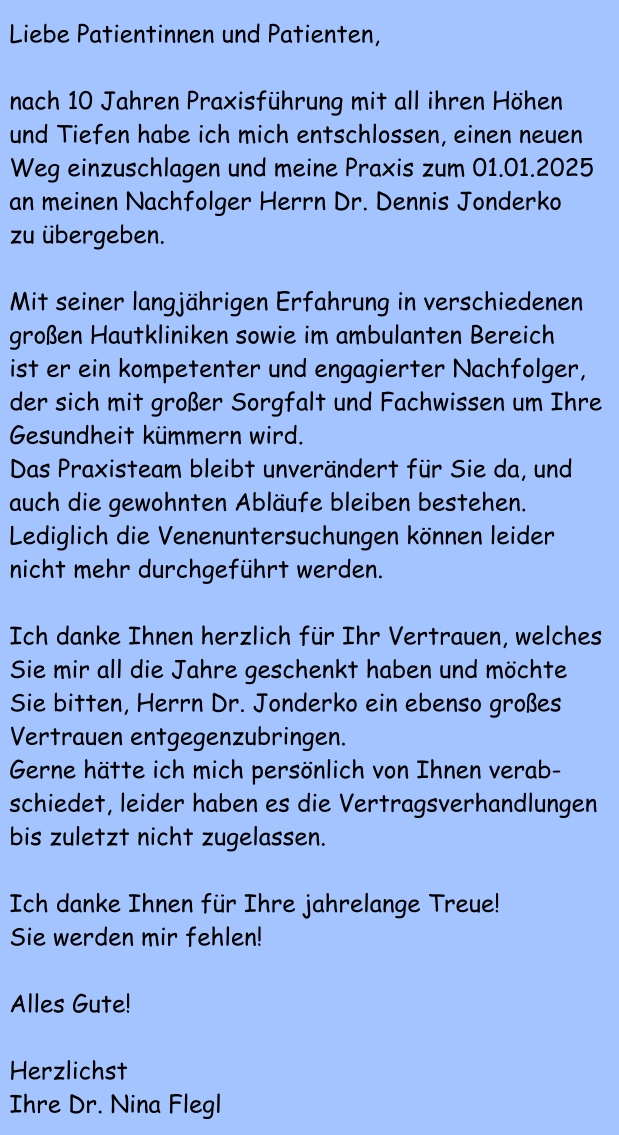 Liebe Patientinnen und Patienten,  nach 10 Jahren Praxisf�hrung mit all ihren H�hen und Tiefen habe ich mich entschlossen, einen neuen Weg einzuschlagen und meine Praxis zum 01.01.2025 an meinen Nachfolger Herrn Dr. Dennis Jonderko zu �bergeben.  Mit seiner langj�hrigen Erfahrung in verschiedenen gro�en Hautkliniken sowie im ambulanten Bereich  ist er ein kompetenter und engagierter Nachfolger,  der sich mit gro�er Sorgfalt und Fachwissen um Ihre  Gesundheit k�mmern wird. Das Praxisteam bleibt unver�ndert f�r Sie da, und auch die gewohnten Abl�ufe bleiben bestehen. Lediglich die Venenuntersuchungen k�nnen leider nicht mehr durchgef�hrt werden.  Ich danke Ihnen herzlich f�r Ihr Vertrauen, welches Sie mir all die Jahre geschenkt haben und m�chte Sie bitten, Herrn Dr. Jonderko ein ebenso gro�es Vertrauen entgegenzubringen. Gerne h�tte ich mich pers�nlich von Ihnen verab- schiedet, leider haben es die Vertragsverhandlungen bis zuletzt nicht zugelassen.  Ich danke Ihnen f�r Ihre jahrelange Treue! Sie werden mir fehlen!  Alles Gute!  Herzlichst Ihre Dr. Nina Flegl